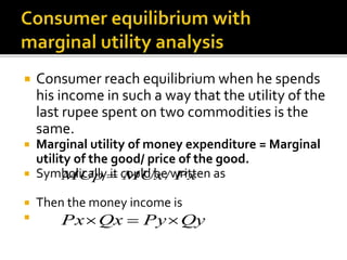  Consumer reach equilibrium when he spends
his income in such a way that the utility of the
last rupee spent on two commodities is the
same.
 Marginal utility of money expenditure = Marginal
utility of the good/ price of the good.
 Symbolically it could be written as
 Then the money income is

PxMUxMUp /
QyPyQxPx 
 