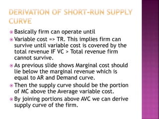  Basically firm can operate until
 Variable cost => TR. This implies firm can
survive until variable cost is covered by the
total revenue IF VC > Total revenue firm
cannot survive.
 As previous slide shows Marginal cost should
lie below the marginal revenue which is
equal to AR and Demand curve.
 Then the supply curve should be the portion
of MC above the Average variable cost.
 By joining portions above AVC we can derive
supply curve of the firm.
 