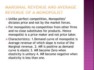  Unlike perfect competition, Monopolists’
dictates price and not by the market forces.
 For monopolists no competition from other firms
and no close substitutes for products. Hence
monopolist is a price maker and not price taker.
 Characteristics: 1.Demand curve of monopolist is
Average revenue of which slope is twice of the
Marginal revenue. 2. MR is positive as demand
curve is elastic 3. MR become Zero when
elasticity is unitary 4. MR become negative when
elasticity is less than one.
 