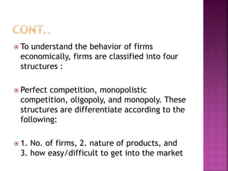  To understand the behavior of firms
economically, firms are classified into four
structures :
 Perfect competition, monopolistic
competition, oligopoly, and monopoly. These
structures are differentiate according to the
following:
 1. No. of firms, 2. nature of products, and
3. how easy/difficult to get into the market
 