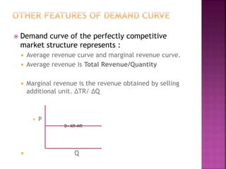  Demand curve of the perfectly competitive
market structure represents :
 Average revenue curve and marginal revenue curve.
 Average revenue is Total Revenue/Quantity
 Marginal revenue is the revenue obtained by selling
additional unit. ∆TR/ ∆Q
 P
 D= AR=MR
 Q
 