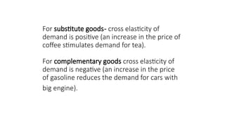 For substitute goods- cross elasticity of
demand is positive (an increase in the price of
coffee stimulates demand for tea).
For complementary goods cross elasticity of
demand is negative (an increase in the price
of gasoline reduces the demand for cars with
big engine).
 