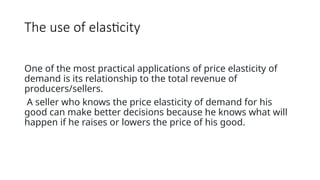 The use of elasticity
One of the most practical applications of price elasticity of
demand is its relationship to the total revenue of
producers/sellers.
A seller who knows the price elasticity of demand for his
good can make better decisions because he knows what will
happen if he raises or lowers the price of his good.
 