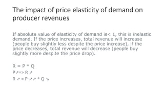 The impact of price elasticity of demand on
producer revenues
If absolute value of elasticity of demand is< 1, this is inelastic
demand. If the price increases, total revenue will increase
(people buy slightly less despite the price increase), if the
price decreases, total revenue will decrease (people buy
slightly more despite the price drop).
R = P * Q
P => R
↗ ↗
R = P * Q
↗ ↗↗ ↘
 