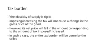 Tax burden
If the elasticity of supply is rigid:
- imposing/increasing the tax will not cause a change in the
gross price of the good,
- however, its net price will fall in the amount corresponding
to the amount of tax imposed/increased,
- in such a case, the entire tax burden will be borne by the
seller.
 