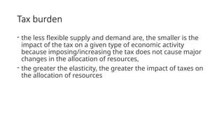 Tax burden
- the less flexible supply and demand are, the smaller is the
impact of the tax on a given type of economic activity
because imposing/increasing the tax does not cause major
changes in the allocation of resources,
- the greater the elasticity, the greater the impact of taxes on
the allocation of resources
 