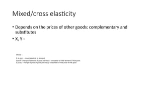 Mixed/cross elasticity
• Depends on the prices of other goods: complementary and
substitutes
• X, Y -
Where: :
E dx (py) – mixed elasticity of demand,
Δdx/dx- change of demand of good (service) x compared to initial demand of that good,
Δ py/py – change of price of good (service) y compared to initial price of that good.
 