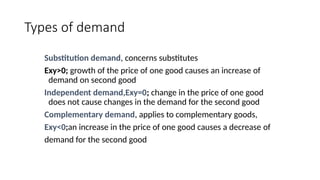 Types of demand
Substitution demand, concerns substitutes
Exy>0; growth of the price of one good causes an increase of
demand on second good
Independent demand,Exy=0; change in the price of one good
does not cause changes in the demand for the second good
Complementary demand, applies to complementary goods,
Exy<0;an increase in the price of one good causes a decrease of
demand for the second good
 