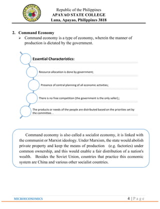 Republic of the Philippines
APAYAO STATE COLLEGE
Luna, Apayao, Philippines 3818
4 | P a g e
2. Command Economy
➢ Command economy is a type of economy, wherein the manner of
production is dictated by the government.
Essential Characteristics:
Resource allocation is done by government;
Presence of central planning of all economic activities;
There is no free competition (the government is the only seller);;
The products or needs of the people are distributed based on the priorities set by
the committee. .
Command economy is also called a socialist economy, it is linked with
the communist or Marxist ideology. Under Marxism, the state would abolish
private property and keep the means of production (e.g. factories) under
common ownership, and this would enable a fair distribution of a nation's
wealth. Besides the Soviet Union, countries that practice this economic
system are China and various other socialist countries.
 