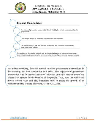 Republic of the Philippines
APAYAO STATE COLLEGE
Luna, Apayao, Philippines 3818
7 | P a g e
Essential Characteristics:
The means of production are owned and controlled by the private sector as well as the
government;
The poeple decide on economic activites within the economy;
The combinations of the best features of capitalist and command economies are
observable in the market;
The problem of distribution of goods and services and allocation of economic resources are
determined through a combination of the market system and governmental laws and policies.
In a mixed economy, there are several selective government interventions in
the economy, but free competition still exists. The objective of government
intervention is to fix the weaknesses of the prices or market mechanisms of the
laissez-fiare system for the benefits of the people. Thus, both the public and
private sectors exist and play important roles to ensure the growth of an
economy and the welfare of society. (Mun et. al.,2016)
 