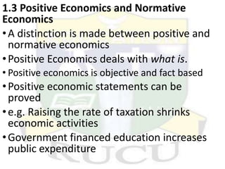 1.3 Positive Economics and Normative
Economics
•A distinction is made between positive and
normative economics
•Positive Economics deals with what is.
• Positive economics is objective and fact based
•Positive economic statements can be
proved
•e.g. Raising the rate of taxation shrinks
economic activities
•Government financed education increases
public expenditure
 