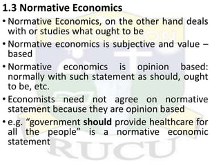 1.3 Normative Economics
• Normative Economics, on the other hand deals
with or studies what ought to be
• Normative economics is subjective and value –
based
• Normative economics is opinion based:
normally with such statement as should, ought
to be, etc.
• Economists need not agree on normative
statement because they are opinion based
• e.g. “government should provide healthcare for
all the people” is a normative economic
statement
 