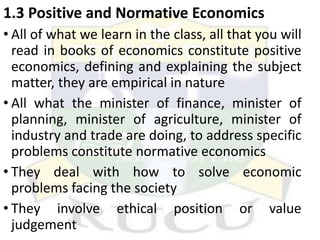 1.3 Positive and Normative Economics
• All of what we learn in the class, all that you will
read in books of economics constitute positive
economics, defining and explaining the subject
matter, they are empirical in nature
• All what the minister of finance, minister of
planning, minister of agriculture, minister of
industry and trade are doing, to address specific
problems constitute normative economics
• They deal with how to solve economic
problems facing the society
• They involve ethical position or value
judgement
 