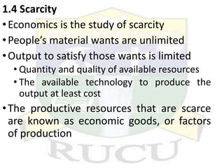 1.4 Scarcity
•Economics is the study of scarcity
•People’s material wants are unlimited
•Output to satisfy those wants is limited
• Quantity and quality of available resources
• The available technology to produce the
output at least cost
•The productive resources that are scarce
are known as economic goods, or factors
of production
 