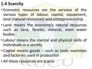 1.4 Scarcity
• Economic resources are the services of the
various types of labour, capital, equipment,
land (natural resources) and entrepreneurship
• Land means the economy’s natural resources
such as land, forests, mineral, even water
bodies
• Labour means the mental and physical skills of
individuals in a society
• Capital means goods – such as tools machines
and factories used in production
• All these resources are scarce
 