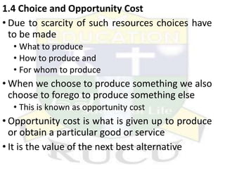 1.4 Choice and Opportunity Cost
• Due to scarcity of such resources choices have
to be made
• What to produce
• How to produce and
• For whom to produce
• When we choose to produce something we also
choose to forego to produce something else
• This is known as opportunity cost
• Opportunity cost is what is given up to produce
or obtain a particular good or service
• It is the value of the next best alternative
 