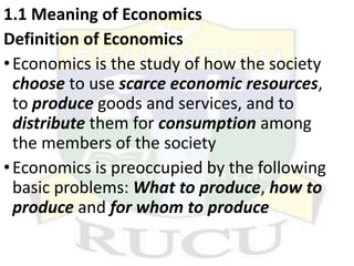 1.1 Meaning of Economics
Definition of Economics
•Economics is the study of how the society
choose to use scarce economic resources,
to produce goods and services, and to
distribute them for consumption among
the members of the society
•Economics is preoccupied by the following
basic problems: What to produce, how to
produce and for whom to produce
 