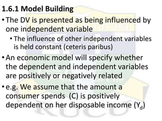 1.6.1 Model Building
•The DV is presented as being influenced by
one independent variable
• The influence of other independent variables
is held constant (ceteris paribus)
•An economic model will specify whether
the dependent and independent variables
are positively or negatively related
•e.g. We assume that the amount a
consumer spends (C) is positively
dependent on her disposable income (Yd)
 