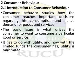 2 Consumer Behaviour
2.1 Introduction to Consumer Behaviour
•Consumer behavior studies how the
consumer reaches important decisions
regarding his consumption and hence
demand for goods and services
•The basic issue is what drives the
consumer to want to consume a particular
good or service
•It has to do with utility, and how with the
limited funds the consumer has, utility is
maximized
 
