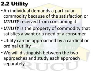 2.2 Utility
•An individual demands a particular
commodity because of the satisfaction or
UTILITY received from consuming it
•UTILITY is the property of commodity that
satisfies a want or a need of a consumer
•Utility can be approached by a cardinal or
ordinal utility
•We will distinguish between the two
approaches and study each approach
separately
 