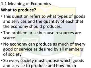 1.1 Meaning of Economics
What to produce?
•This question refers to what types of goods
and services and the quantity of each that
the economy should produces.
•The problem arise because resources are
scarce
•No economy can produce as much of every
good or service as desired by all members
of society
•So every society must choose which goods
and service to produce and how much
 