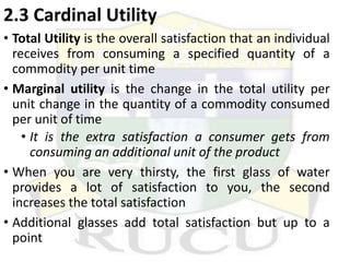 2.3 Cardinal Utility
• Total Utility is the overall satisfaction that an individual
receives from consuming a specified quantity of a
commodity per unit time
• Marginal utility is the change in the total utility per
unit change in the quantity of a commodity consumed
per unit of time
• It is the extra satisfaction a consumer gets from
consuming an additional unit of the product
• When you are very thirsty, the first glass of water
provides a lot of satisfaction to you, the second
increases the total satisfaction
• Additional glasses add total satisfaction but up to a
point
 