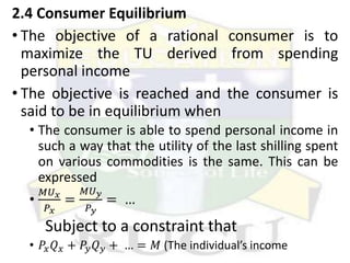 2.4 Consumer Equilibrium
• The objective of a rational consumer is to
maximize the TU derived from spending
personal income
• The objective is reached and the consumer is
said to be in equilibrium when
• The consumer is able to spend personal income in
such a way that the utility of the last shilling spent
on various commodities is the same. This can be
expressed
•
𝑀𝑈𝑥
𝑃𝑥
=
𝑀𝑈𝑦
𝑃𝑦
= …
Subject to a constraint that
• 𝑃𝑥𝑄𝑥 + 𝑃𝑦𝑄𝑦 + … = 𝑀 (The individual’s income
 