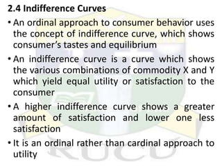 2.4 Indifference Curves
• An ordinal approach to consumer behavior uses
the concept of indifference curve, which shows
consumer’s tastes and equilibrium
• An indifference curve is a curve which shows
the various combinations of commodity X and Y
which yield equal utility or satisfaction to the
consumer
• A higher indifference curve shows a greater
amount of satisfaction and lower one less
satisfaction
• It is an ordinal rather than cardinal approach to
utility
 