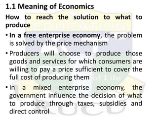 1.1 Meaning of Economics
How to reach the solution to what to
produce
• In a free enterprise economy, the problem
is solved by the price mechanism
• Producers will choose to produce those
goods and services for which consumers are
willing to pay a price sufficient to cover the
full cost of producing them
• In a mixed enterprise economy, the
government influence the decision of what
to produce through taxes, subsidies and
direct control
 