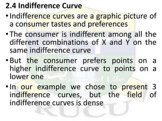 2.4 Indifference Curve
•Indifference curves are a graphic picture of
a consumer tastes and preferences
•The consumer is indifferent among all the
different combinations of X and Y on the
same indifference curve
•But the consumer prefers points on a
higher indifference curve to points on a
lower one
•In our example we chose to present 3
indifference curves, but the field of
indifference curves is dense
 