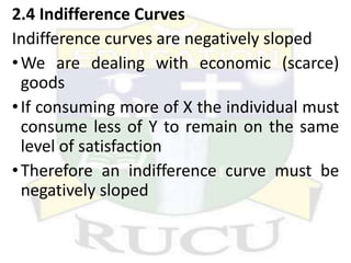 2.4 Indifference Curves
Indifference curves are negatively sloped
•We are dealing with economic (scarce)
goods
•If consuming more of X the individual must
consume less of Y to remain on the same
level of satisfaction
•Therefore an indifference curve must be
negatively sloped
 