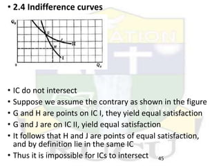 • 2.4 Indifference curves
• IC do not intersect
• Suppose we assume the contrary as shown in the figure
• G and H are points on IC I, they yield equal satisfaction
• G and J are on IC II, yield equal satisfaction
• It follows that H and J are points of equal satisfaction,
and by definition lie in the same IC
• Thus it is impossible for ICs to intersect 45
 