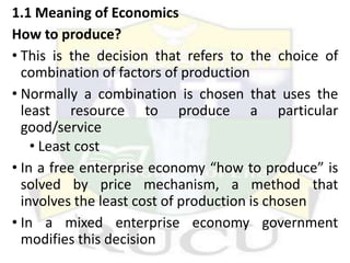 1.1 Meaning of Economics
How to produce?
• This is the decision that refers to the choice of
combination of factors of production
• Normally a combination is chosen that uses the
least resource to produce a particular
good/service
• Least cost
• In a free enterprise economy “how to produce” is
solved by price mechanism, a method that
involves the least cost of production is chosen
• In a mixed enterprise economy government
modifies this decision
 