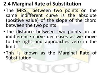 2.4 Marginal Rate of Substitution
•The MRSxy between two points on the
same indifferent curve is the absolute
(positive value) of the slope of the chord
between the two points
•The distance between two points on an
indifference curve decreases as we move
to the right and approaches zero in the
limit
•This is known as the Marginal Rate of
Substitution
 