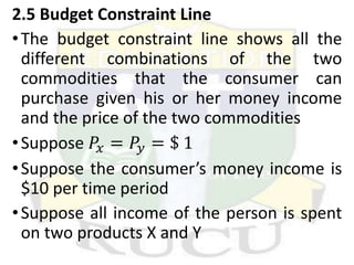 2.5 Budget Constraint Line
•The budget constraint line shows all the
different combinations of the two
commodities that the consumer can
purchase given his or her money income
and the price of the two commodities
•Suppose 𝑃𝑥 = 𝑃𝑦 = $ 1
•Suppose the consumer’s money income is
$10 per time period
•Suppose all income of the person is spent
on two products X and Y
 