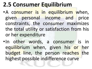 2.5 Consumer Equilibrium
•A consumer is in equilibrium when,
given personal income and price
constraints, the consumer maximizes
the total utility or satisfaction from his
or her expenditure
•In other words, a consumer is in
equilibrium when, given his or her
budget line, the person reaches the
highest possible indifference curve
 