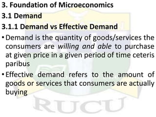 3. Foundation of Microeconomics
3.1 Demand
3.1.1 Demand vs Effective Demand
•Demand is the quantity of goods/services the
consumers are willing and able to purchase
at given price in a given period of time ceteris
paribus
•Effective demand refers to the amount of
goods or services that consumers are actually
buying
 