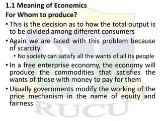 1.1 Meaning of Economics
For Whom to produce?
• This is the decision as to how the total output is
to be divided among different consumers
• Again we are faced with this problem because
of scarcity
• No society can satisfy all the wants of all its people
• In a free enterprise economy, the economy will
produce the commodities that satisfies the
wants of those with money to pay for them
• Usually governments modify the working of the
price mechanism in the name of equity and
fairness
 