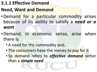 3.1.1 Effective Demand
Need, Want and Demand
•Demand for a particular commodity arises
because of its ability to satisfy a need or a
want
•Demand, in economic sense, arise when
there is
• A need for the commodity and,
• The consumers have the money to pay for it
• So demand refers to effective demand rather
than a simple need
 