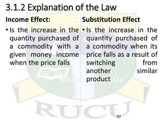 3.1.2 Explanation of the Law
Income Effect:
• Is the increase in the
quantity purchased of
a commodity with a
given money income
when the price falls
Substitution Effect
• Is the increase in the
quantity purchased of
a commodity when its
price falls as a result of
switching from
another similar
product
62
 