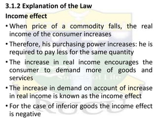 3.1.2 Explanation of the Law
Income effect
• When price of a commodity falls, the real
income of the consumer increases
• Therefore, his purchasing power increases: he is
required to pay less for the same quantity
• The increase in real income encourages the
consumer to demand more of goods and
services
• The increase in demand on account of increase
in real income is known as the income effect
• For the case of inferior goods the income effect
is negative
 