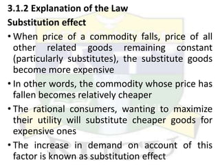 3.1.2 Explanation of the Law
Substitution effect
• When price of a commodity falls, price of all
other related goods remaining constant
(particularly substitutes), the substitute goods
become more expensive
• In other words, the commodity whose price has
fallen becomes relatively cheaper
• The rational consumers, wanting to maximize
their utility will substitute cheaper goods for
expensive ones
• The increase in demand on account of this
factor is known as substitution effect
 
