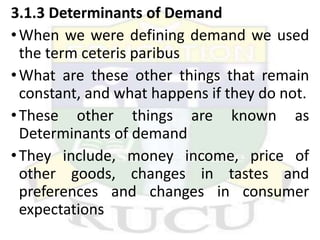 3.1.3 Determinants of Demand
•When we were defining demand we used
the term ceteris paribus
•What are these other things that remain
constant, and what happens if they do not.
•These other things are known as
Determinants of demand
•They include, money income, price of
other goods, changes in tastes and
preferences and changes in consumer
expectations
 
