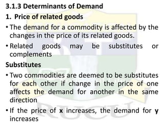 3.1.3 Determinants of Demand
1. Price of related goods
• The demand for a commodity is affected by the
changes in the price of its related goods.
• Related goods may be substitutes or
complements
Substitutes
• Two commodities are deemed to be substitutes
for each other if change in the price of one
affects the demand for another in the same
direction
• If the price of x increases, the demand for y
increases
 