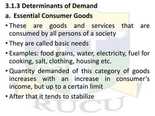 3.1.3 Determinants of Demand
a. Essential Consumer Goods
• These are goods and services that are
consumed by all persons of a society
• They are called basic needs
• Examples: food grains, water, electricity, fuel for
cooking, salt, clothing, housing etc.
• Quantity demanded of this category of goods
increases with an increase in consumer’s
income, but up to a certain limit
• After that it tends to stabilize
 