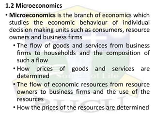 1.2 Microeconomics
• Microeconomics is the branch of economics which
studies the economic behaviour of individual
decision making units such as consumers, resource
owners and business firms
• The flow of goods and services from business
firms to households and the composition of
such a flow
• How prices of goods and services are
determined
• The flow of economic resources from resource
owners to business firms and the use of the
resources
• How the prices of the resources are determined
 