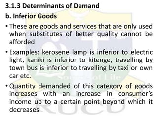 3.1.3 Determinants of Demand
b. Inferior Goods
• These are goods and services that are only used
when substitutes of better quality cannot be
afforded
• Examples: kerosene lamp is inferior to electric
light, kaniki is inferior to kitenge, travelling by
town bus is inferior to travelling by taxi or own
car etc.
• Quantity demanded of this category of goods
increases with an increase in consumer’s
income up to a certain point beyond which it
decreases
 