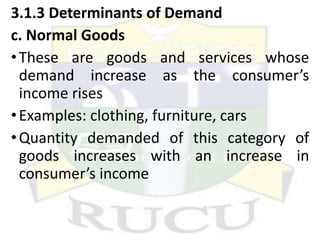 3.1.3 Determinants of Demand
c. Normal Goods
•These are goods and services whose
demand increase as the consumer’s
income rises
•Examples: clothing, furniture, cars
•Quantity demanded of this category of
goods increases with an increase in
consumer’s income
 