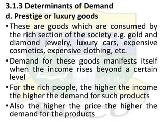3.1.3 Determinants of Demand
d. Prestige or luxury goods
•These are goods which are consumed by
the rich section of the society e.g. gold and
diamond jewelry, luxury cars, expensive
cosmetics, expensive clothing, etc.
•Demand for these goods manifests itself
when the income rises beyond a certain
level
•For the rich people, the higher the income
the higher the demand for such products
•Also the higher the price the higher the
demand for the products
 
