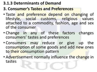 3.1.3 Determinants of Demand
3. Consumer’s Tastes and Preferences
• Taste and preference depend on changing of
lifestyle, social customs, religious values
attached to a commodity, fashion, age and sex
of the consumer
• Change in any of these factors changes
consumers’ tastes and preferences
• Consumers may reduce or give up the
consumption of some goods and add new ones
to their consumption pattern
• Advertisement normally influence the change in
tastes
 